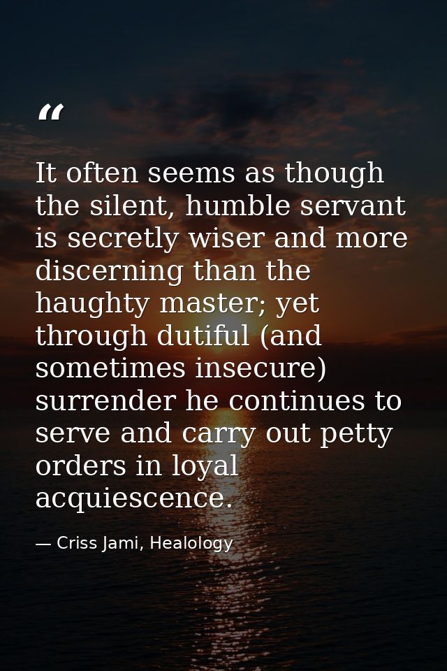 It often seems as though the silent, humble servant is secretly wiser and more discerning than the haughty master; yet t — Criss Jami, Healology