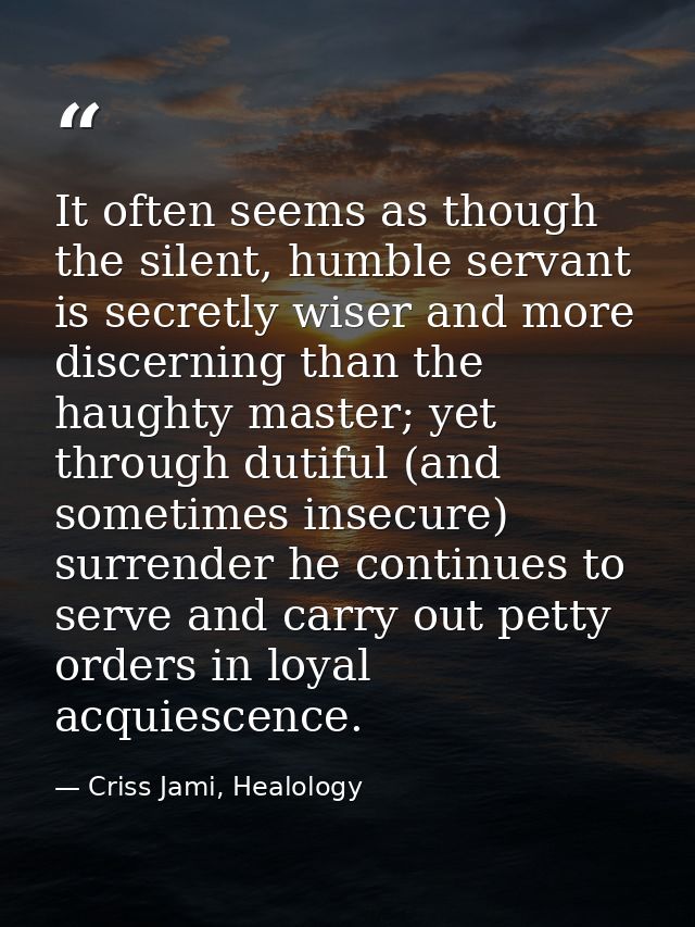 It often seems as though the silent, humble servant is secretly wiser and more discerning than the haughty master; yet t — Criss Jami, Healology