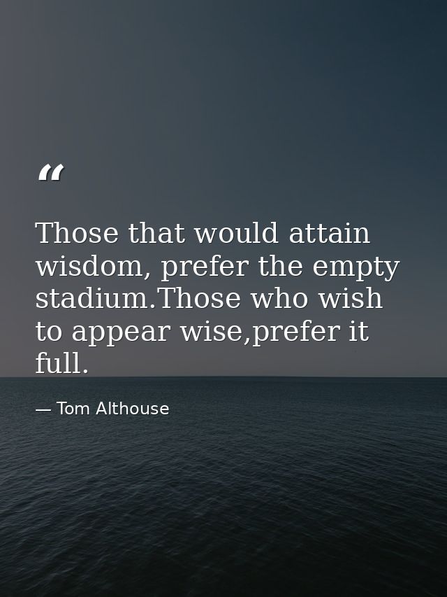 Those that would attain wisdom, prefer the empty stadium.Those who wish to appear wise,prefer it full. — Tom Althouse