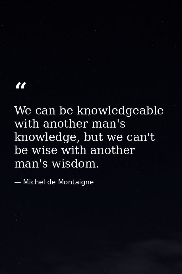 We can be knowledgeable with another man's knowledge, but we can't be wise with another man's wisdom. — Michel de Montaigne