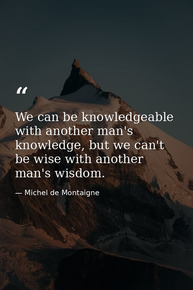 We can be knowledgeable with another man's knowledge, but we can't be wise with another man's wisdom. — Michel de Montaigne