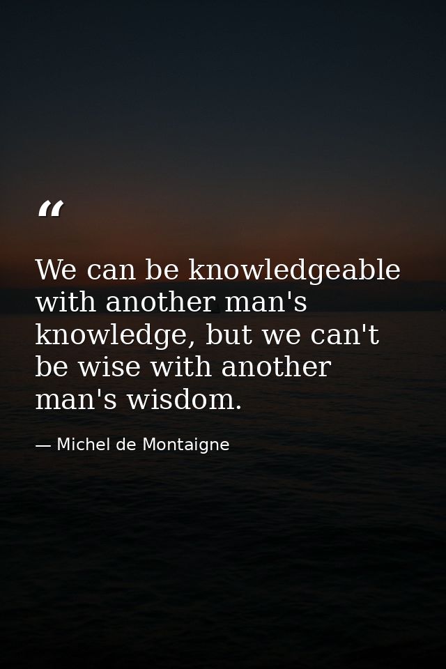 We can be knowledgeable with another man's knowledge, but we can't be wise with another man's wisdom. — Michel de Montaigne