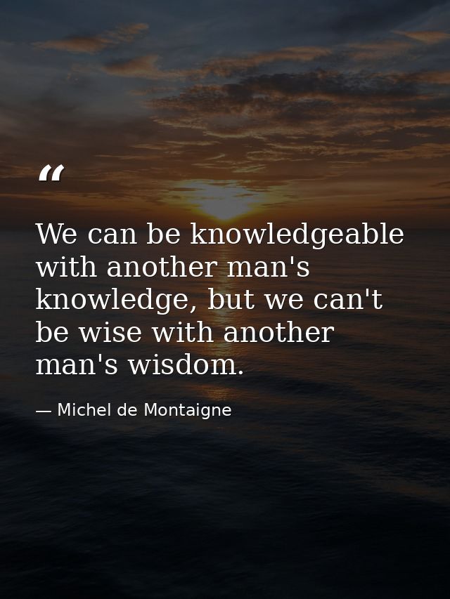 We can be knowledgeable with another man's knowledge, but we can't be wise with another man's wisdom. — Michel de Montaigne
