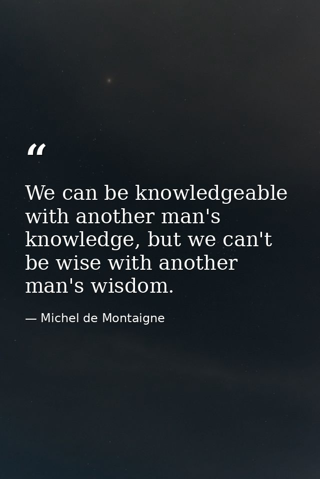 We can be knowledgeable with another man's knowledge, but we can't be wise with another man's wisdom. — Michel de Montaigne
