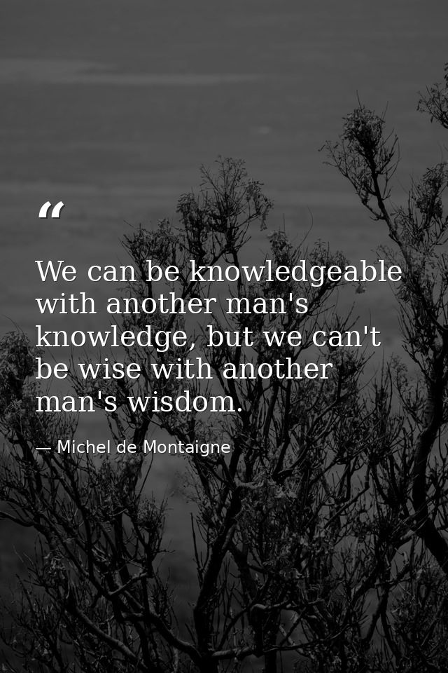We can be knowledgeable with another man's knowledge, but we can't be wise with another man's wisdom. — Michel de Montaigne