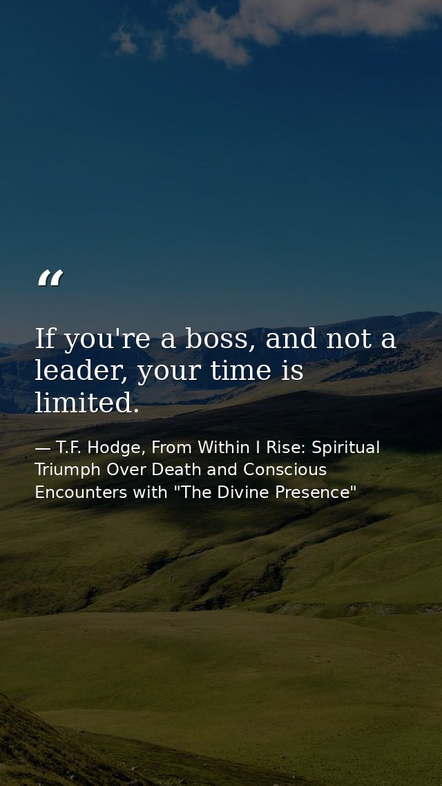 If you're a boss, and not a leader, your time is limited. — T.F. Hodge, From Within I Rise: Spiritual Triumph Over Death and Conscious Encounters with "The Divine Presence"