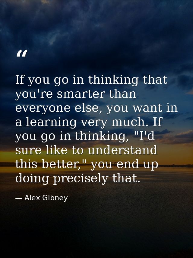 If you go in thinking that you're smarter than everyone else, you want in a learning very much. If you go in thinking, " — Alex Gibney