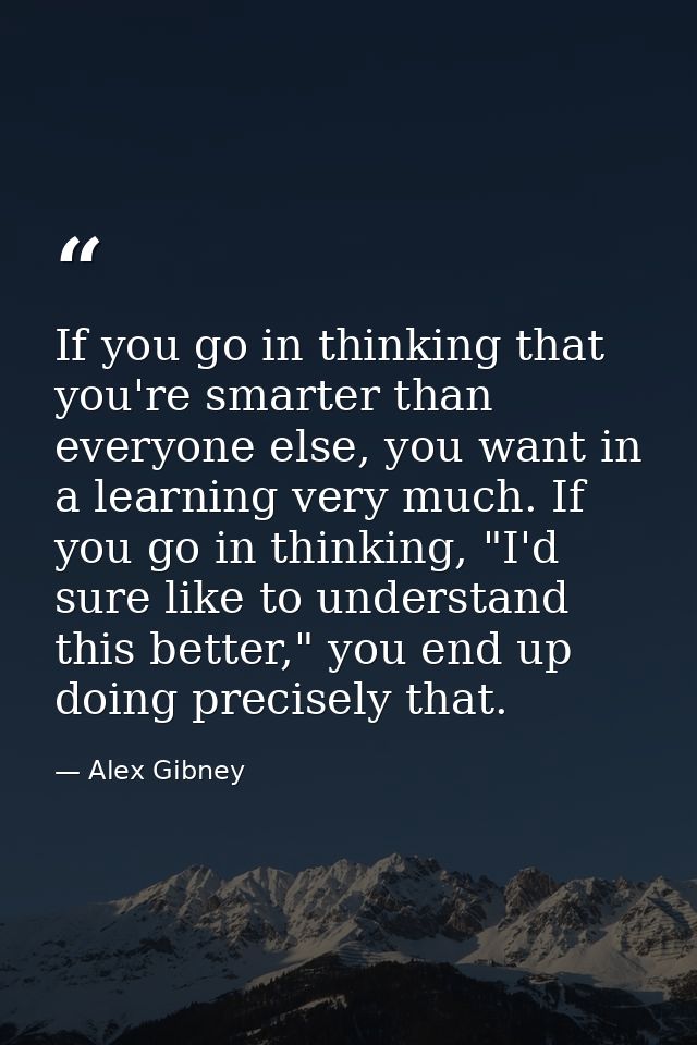 If you go in thinking that you're smarter than everyone else, you want in a learning very much. If you go in thinking, " — Alex Gibney