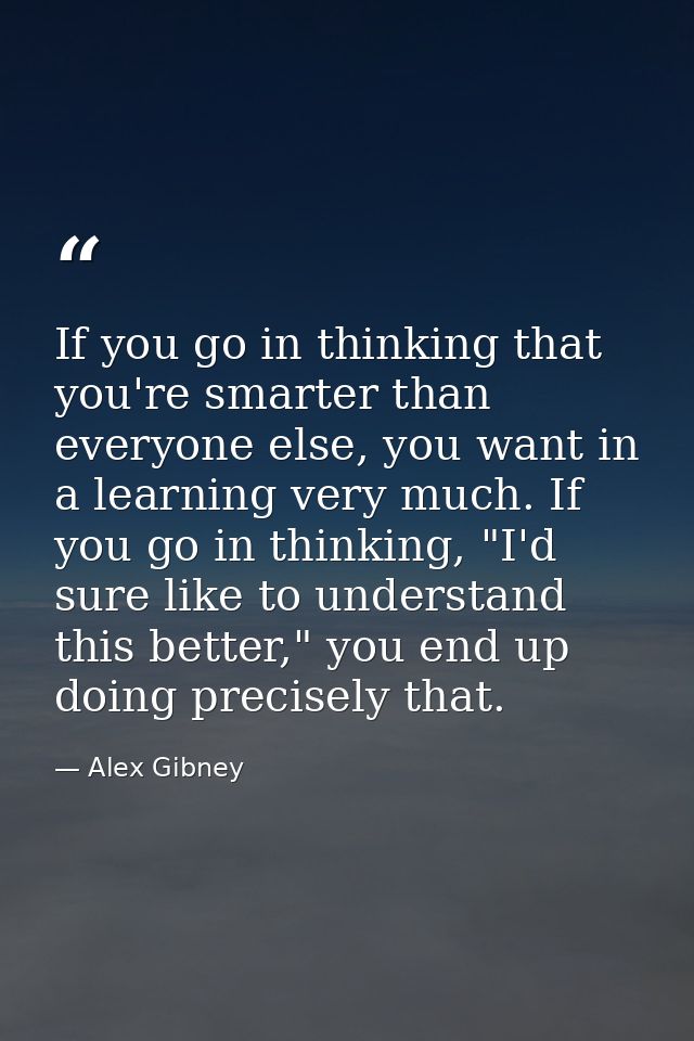 If you go in thinking that you're smarter than everyone else, you want in a learning very much. If you go in thinking, " — Alex Gibney