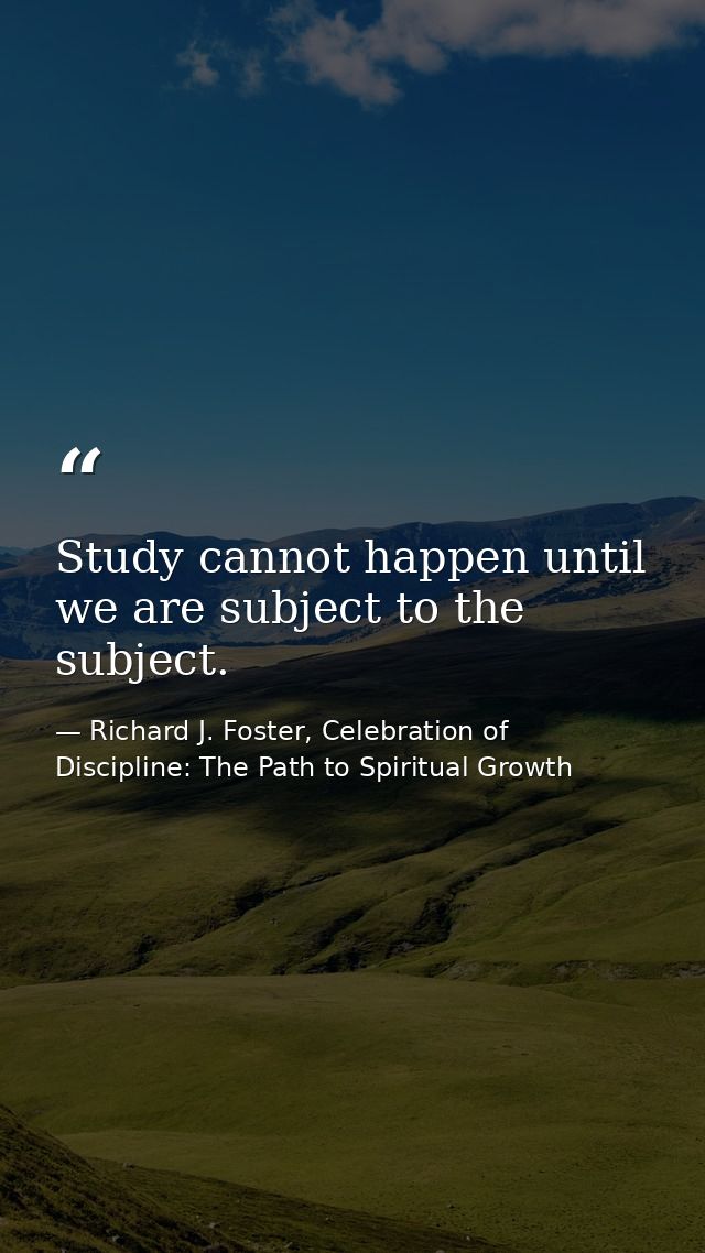 Study cannot happen until we are subject to the subject. — Richard J. Foster, Celebration of Discipline: The Path to Spiritual Growth