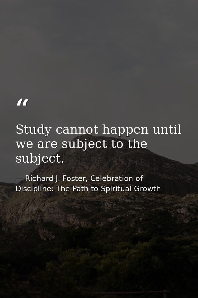 Study cannot happen until we are subject to the subject. — Richard J. Foster, Celebration of Discipline: The Path to Spiritual Growth