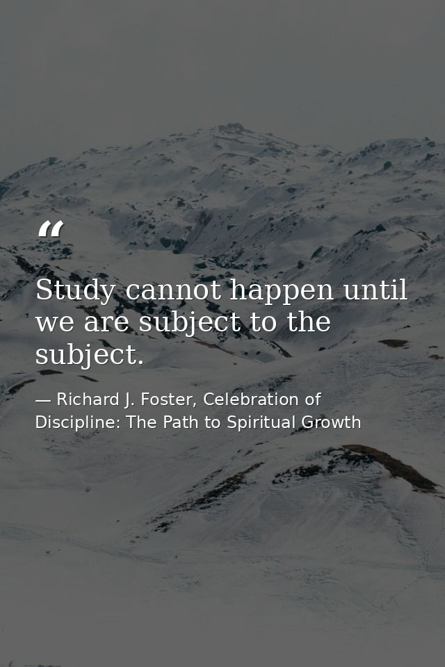 Study cannot happen until we are subject to the subject. — Richard J. Foster, Celebration of Discipline: The Path to Spiritual Growth