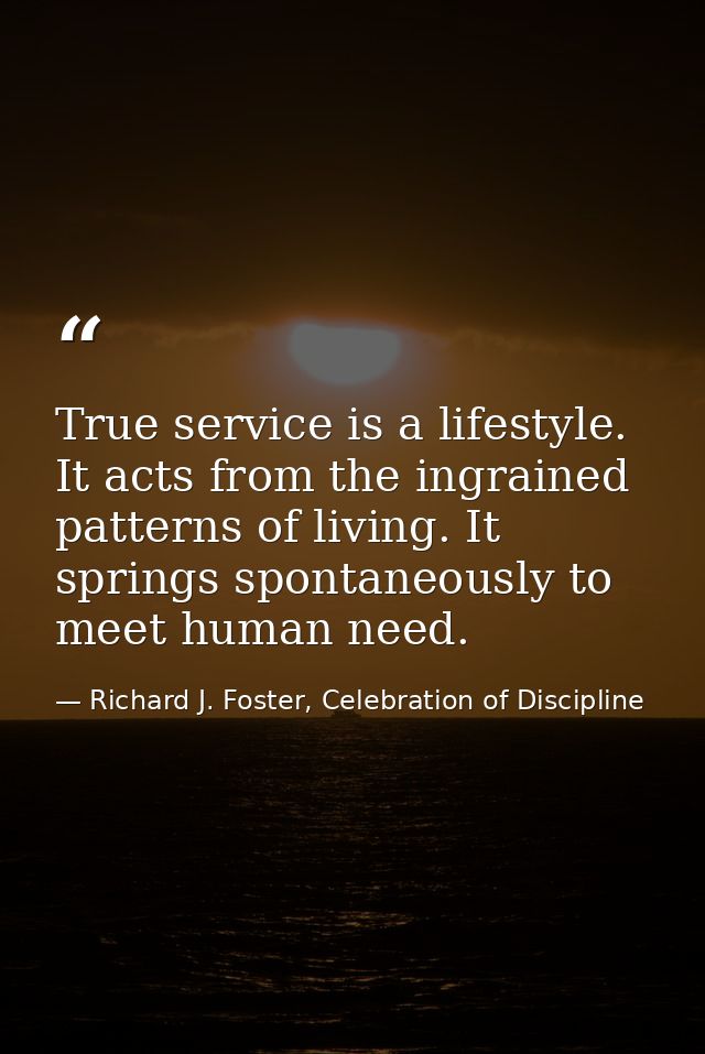 True service is a lifestyle. It acts from the ingrained patterns of living. It springs spontaneously to meet human need. — Richard J. Foster, Celebration of Discipline