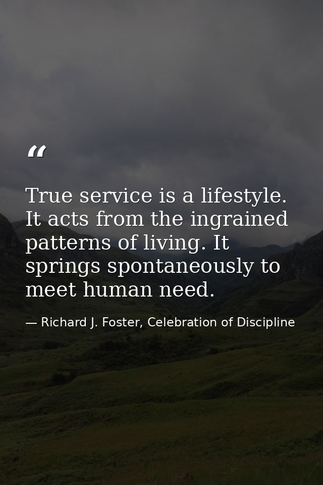 True service is a lifestyle. It acts from the ingrained patterns of living. It springs spontaneously to meet human need. — Richard J. Foster, Celebration of Discipline