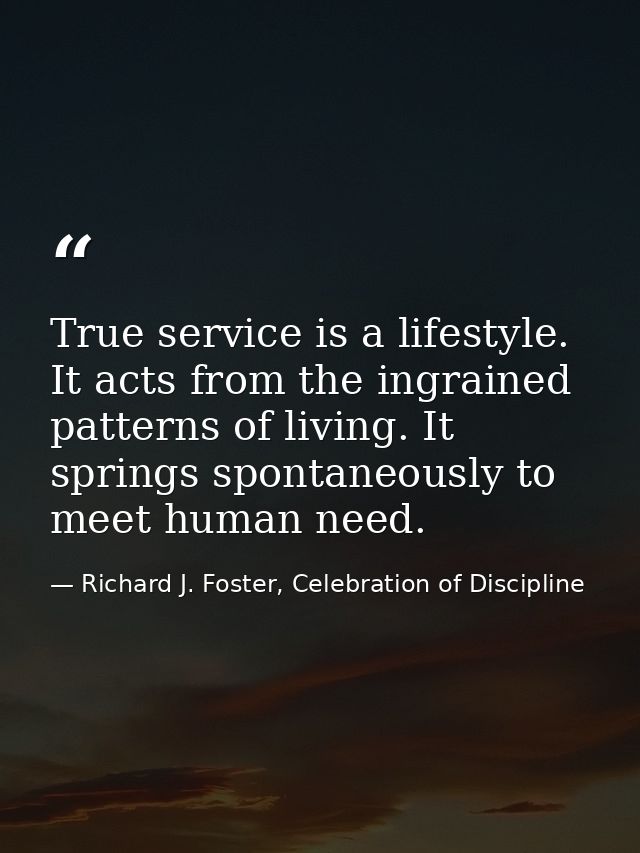 True service is a lifestyle. It acts from the ingrained patterns of living. It springs spontaneously to meet human need. — Richard J. Foster, Celebration of Discipline
