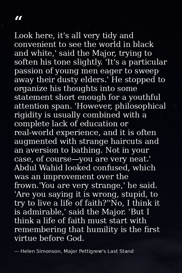 Look here, it's all very tidy and convenient to see the world in black and white,' said the Major, trying to soften his  — Helen Simonson, Major Pettigrew's Last Stand
