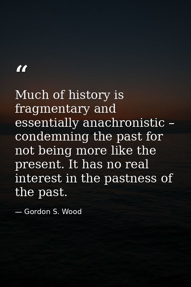 Much of history is fragmentary and essentially anachronistic – condemning the past for not being more like the present.  — Gordon S. Wood
