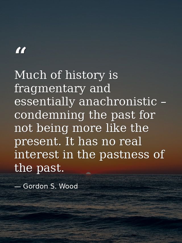 Much of history is fragmentary and essentially anachronistic – condemning the past for not being more like the present.  — Gordon S. Wood