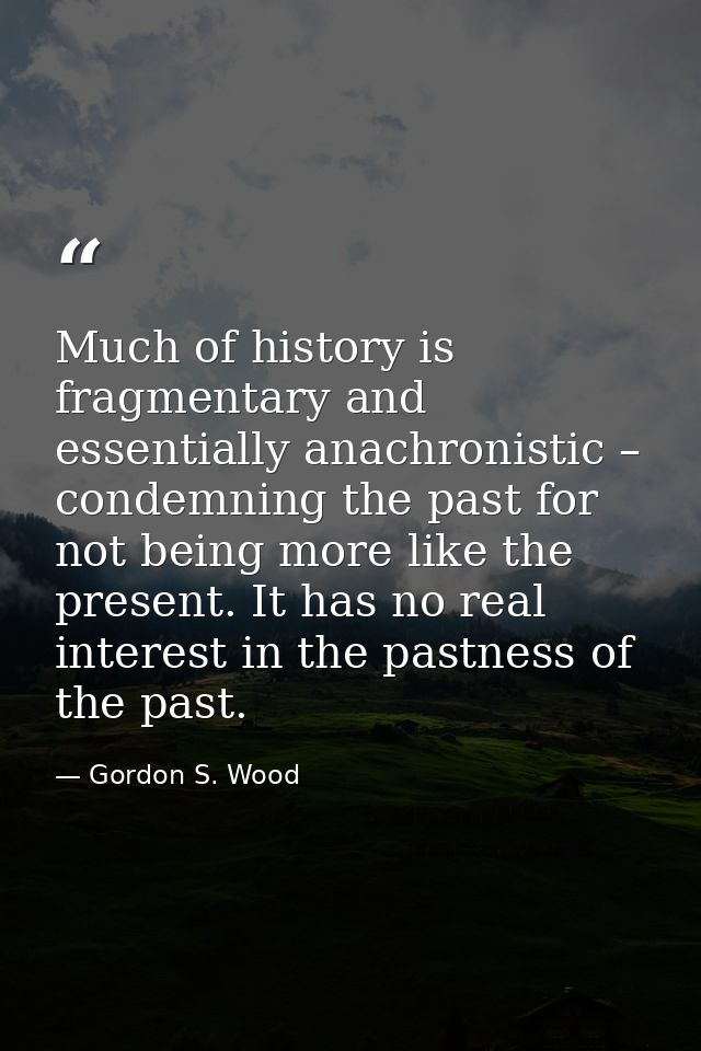 Much of history is fragmentary and essentially anachronistic – condemning the past for not being more like the present.  — Gordon S. Wood