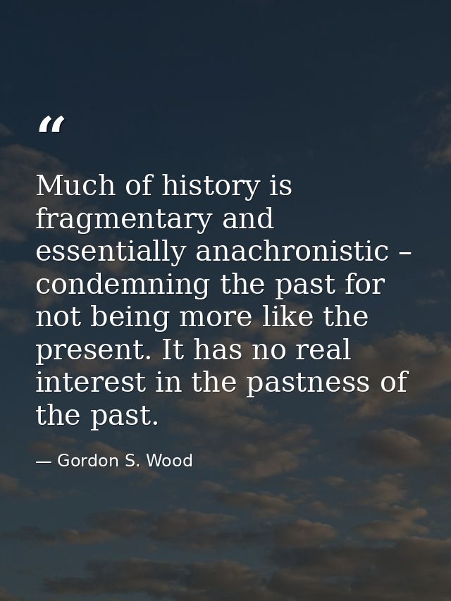 Much of history is fragmentary and essentially anachronistic – condemning the past for not being more like the present.  — Gordon S. Wood