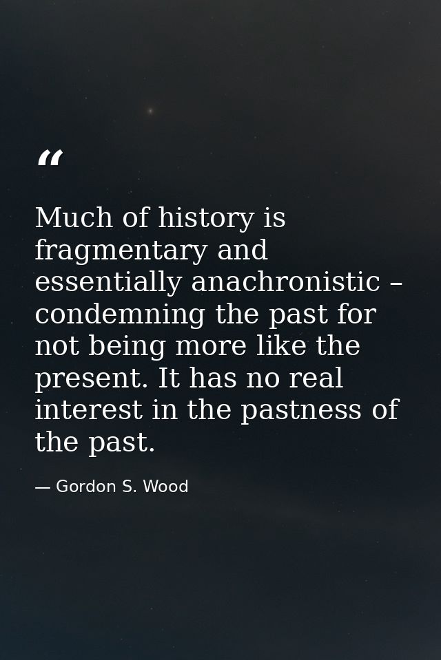 Much of history is fragmentary and essentially anachronistic – condemning the past for not being more like the present.  — Gordon S. Wood