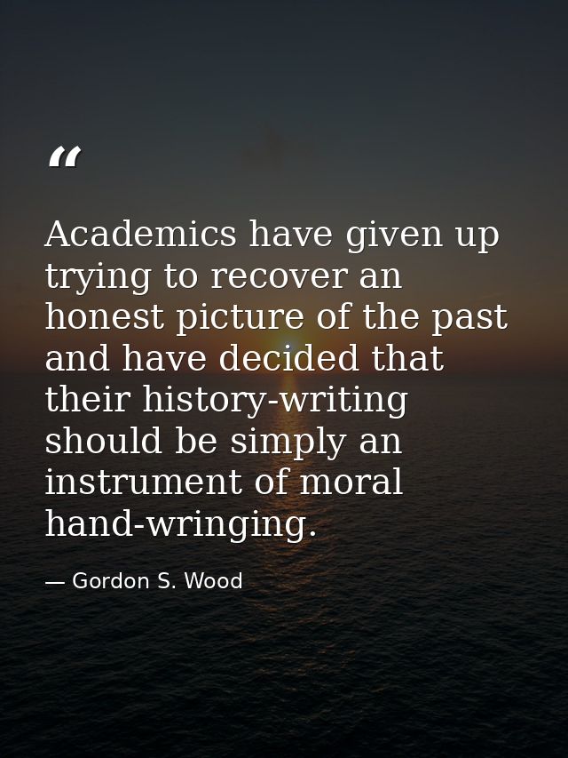 Academics have given up trying to recover an honest picture of the past and have decided that their history-writing shou — Gordon S. Wood