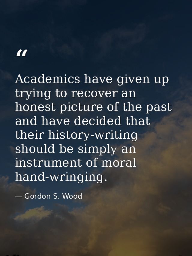 Academics have given up trying to recover an honest picture of the past and have decided that their history-writing shou — Gordon S. Wood