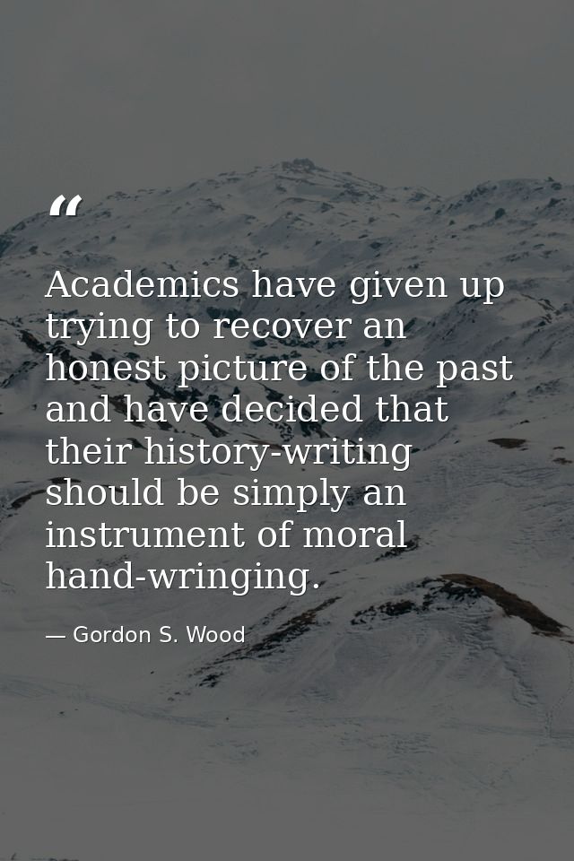 Academics have given up trying to recover an honest picture of the past and have decided that their history-writing shou — Gordon S. Wood
