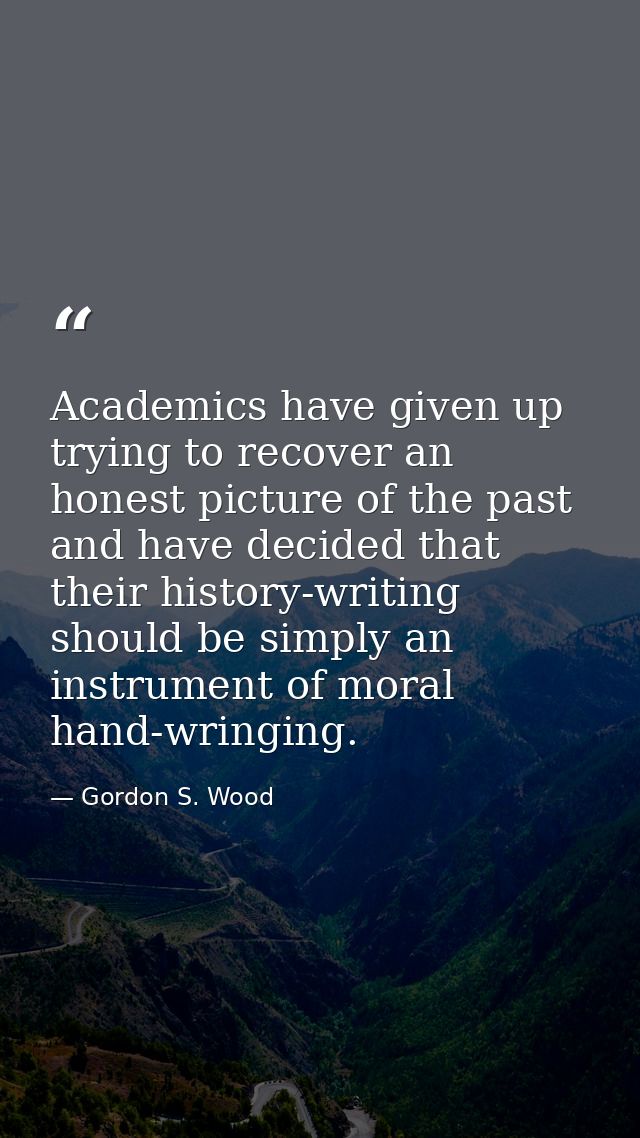 Academics have given up trying to recover an honest picture of the past and have decided that their history-writing shou — Gordon S. Wood