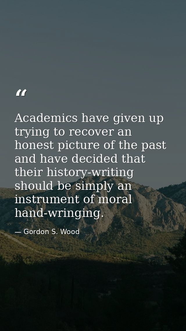 Academics have given up trying to recover an honest picture of the past and have decided that their history-writing shou — Gordon S. Wood