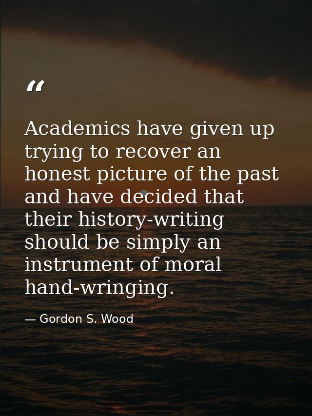 Academics have given up trying to recover an honest picture of the past and have decided that their history-writing shou — Gordon S. Wood