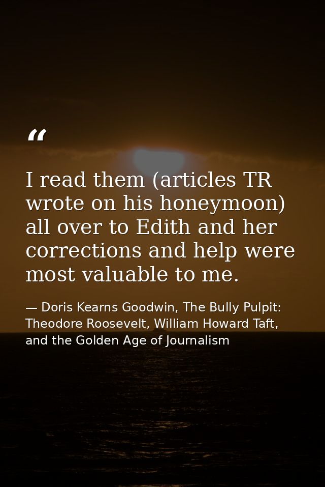 I read them (articles TR wrote on his honeymoon) all over to Edith and her corrections and help were most valuable to me — Doris Kearns Goodwin, The Bully Pulpit: Theodore Roosevelt, William Howard Taft, and the Golden Age of Journalism