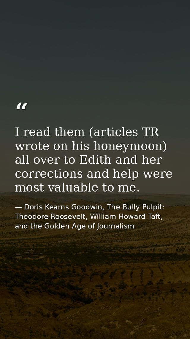 I read them (articles TR wrote on his honeymoon) all over to Edith and her corrections and help were most valuable to me — Doris Kearns Goodwin, The Bully Pulpit: Theodore Roosevelt, William Howard Taft, and the Golden Age of Journalism