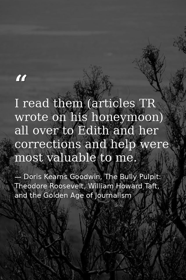 I read them (articles TR wrote on his honeymoon) all over to Edith and her corrections and help were most valuable to me — Doris Kearns Goodwin, The Bully Pulpit: Theodore Roosevelt, William Howard Taft, and the Golden Age of Journalism