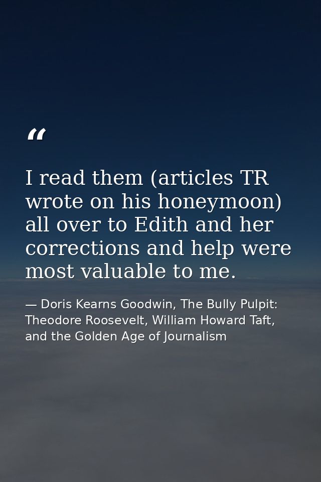 I read them (articles TR wrote on his honeymoon) all over to Edith and her corrections and help were most valuable to me — Doris Kearns Goodwin, The Bully Pulpit: Theodore Roosevelt, William Howard Taft, and the Golden Age of Journalism
