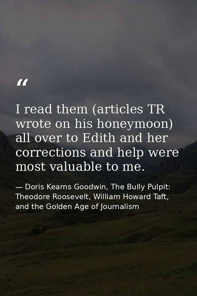 I read them (articles TR wrote on his honeymoon) all over to Edith and her corrections and help were most valuable to me — Doris Kearns Goodwin, The Bully Pulpit: Theodore Roosevelt, William Howard Taft, and the Golden Age of Journalism