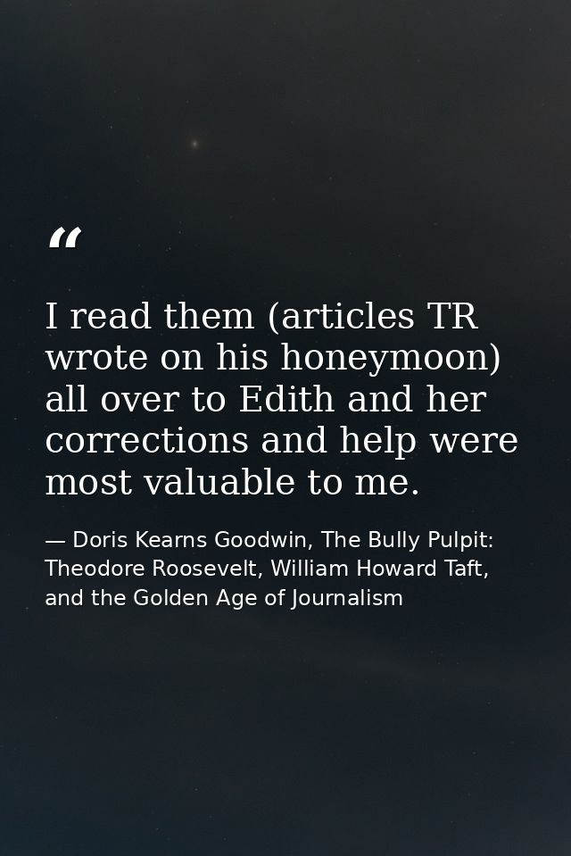 I read them (articles TR wrote on his honeymoon) all over to Edith and her corrections and help were most valuable to me — Doris Kearns Goodwin, The Bully Pulpit: Theodore Roosevelt, William Howard Taft, and the Golden Age of Journalism
