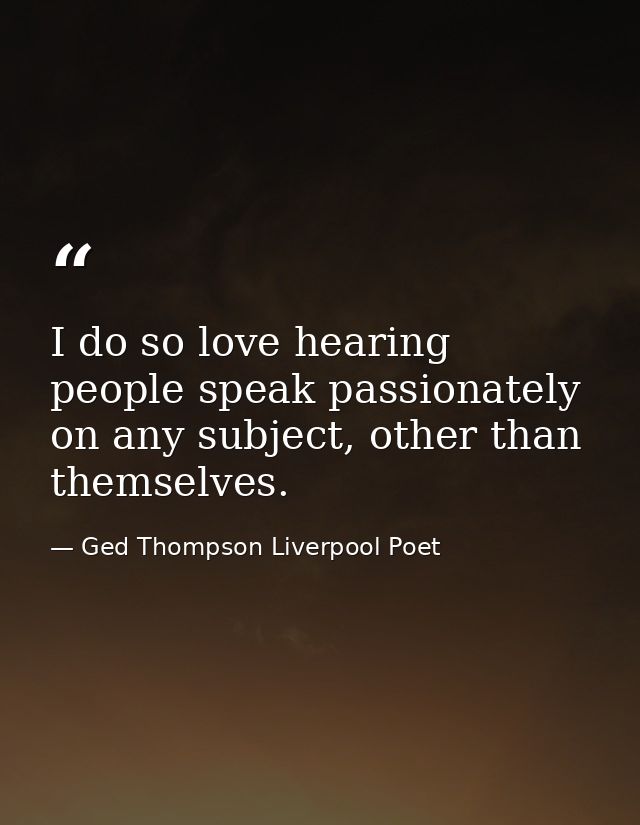 I do so love hearing people speak passionately on any subject, other than themselves. — Ged Thompson Liverpool Poet