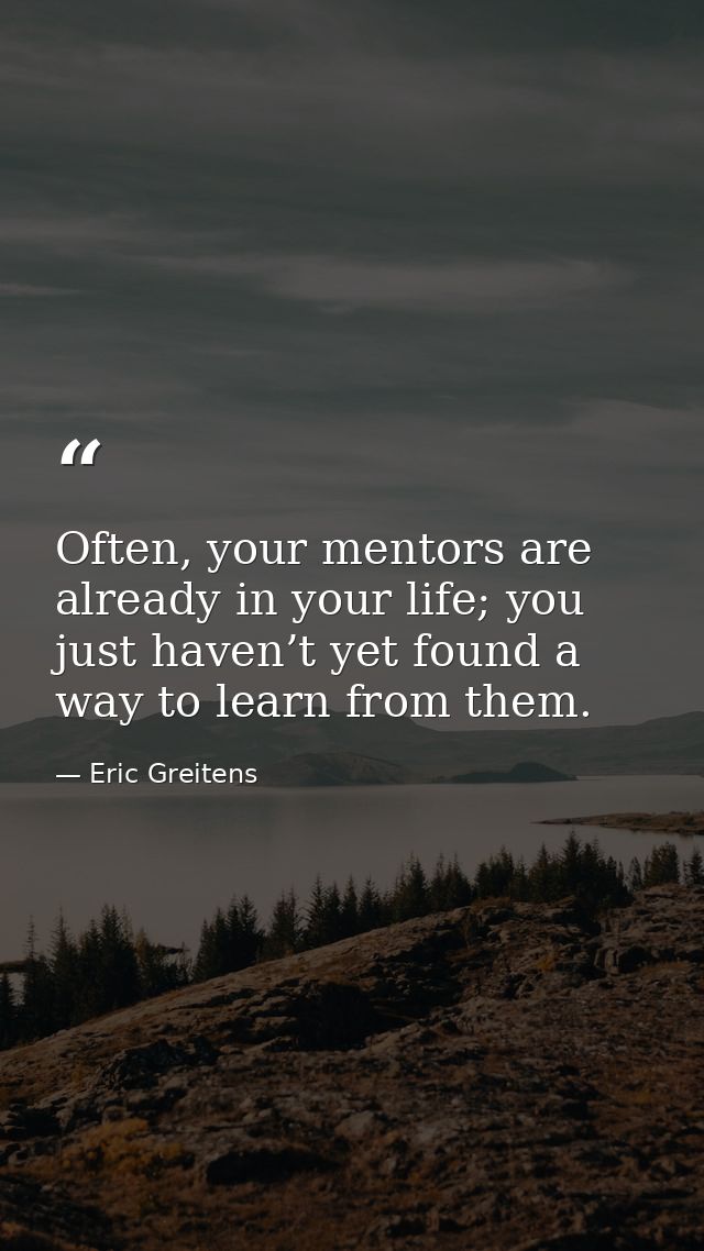 Often, your mentors are already in your life; you just haven’t yet found a way to learn from them. — Eric Greitens