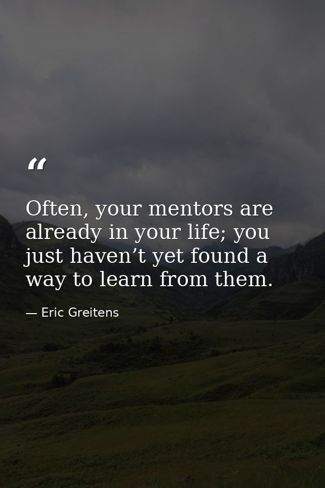 Often, your mentors are already in your life; you just haven’t yet found a way to learn from them. — Eric Greitens