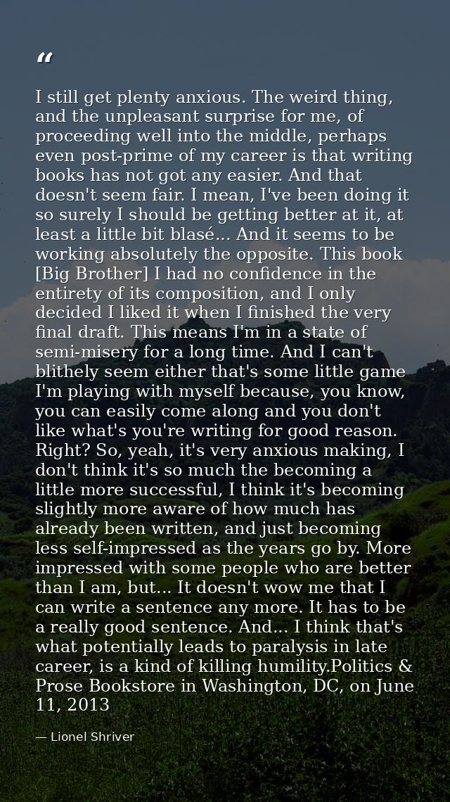 I still get plenty anxious. The weird thing, and the unpleasant surprise for me, of proceeding well into the middle, per — Lionel Shriver