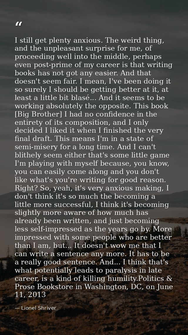 I still get plenty anxious. The weird thing, and the unpleasant surprise for me, of proceeding well into the middle, per — Lionel Shriver