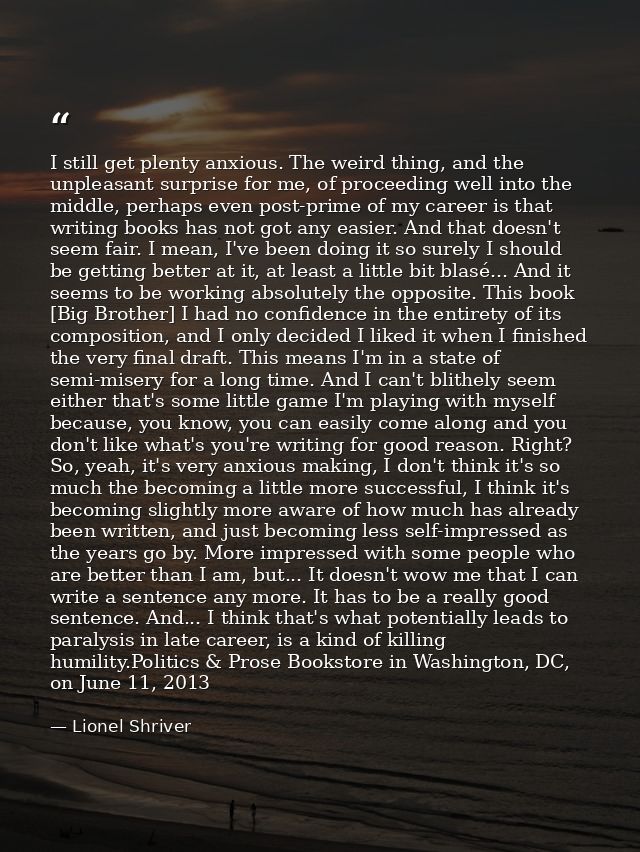 I still get plenty anxious. The weird thing, and the unpleasant surprise for me, of proceeding well into the middle, per — Lionel Shriver
