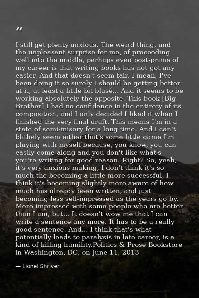 I still get plenty anxious. The weird thing, and the unpleasant surprise for me, of proceeding well into the middle, per — Lionel Shriver