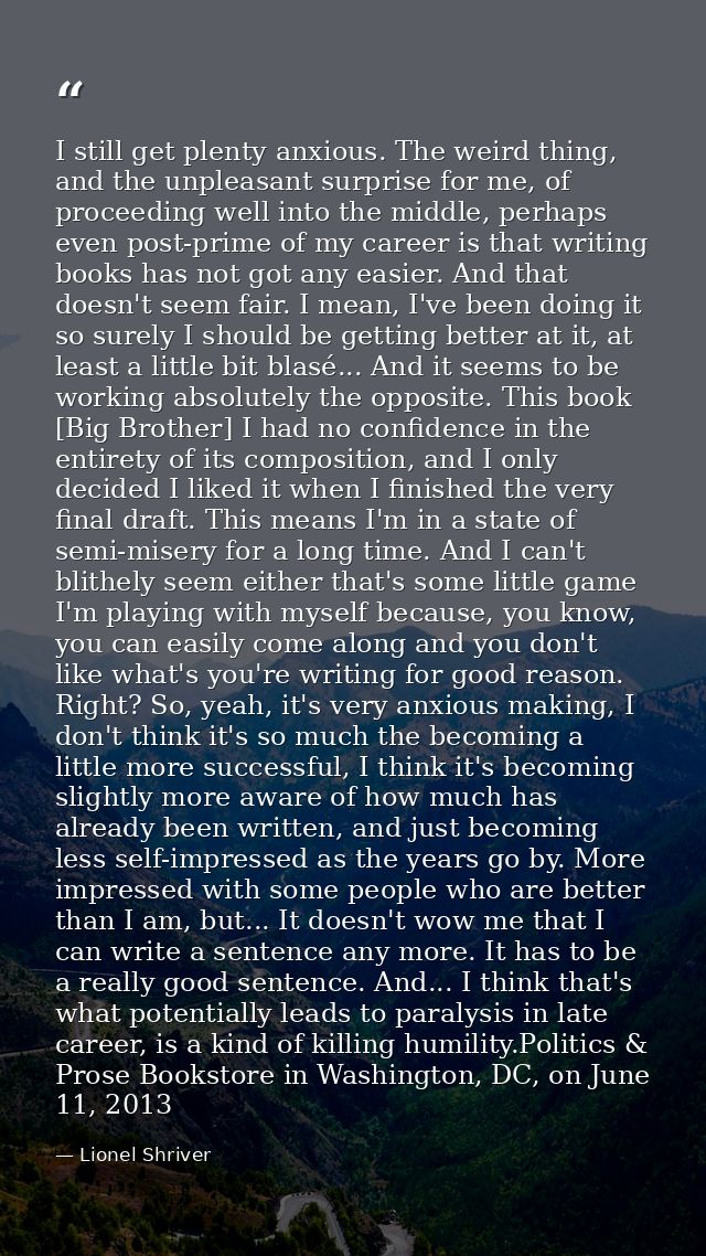 I still get plenty anxious. The weird thing, and the unpleasant surprise for me, of proceeding well into the middle, per — Lionel Shriver