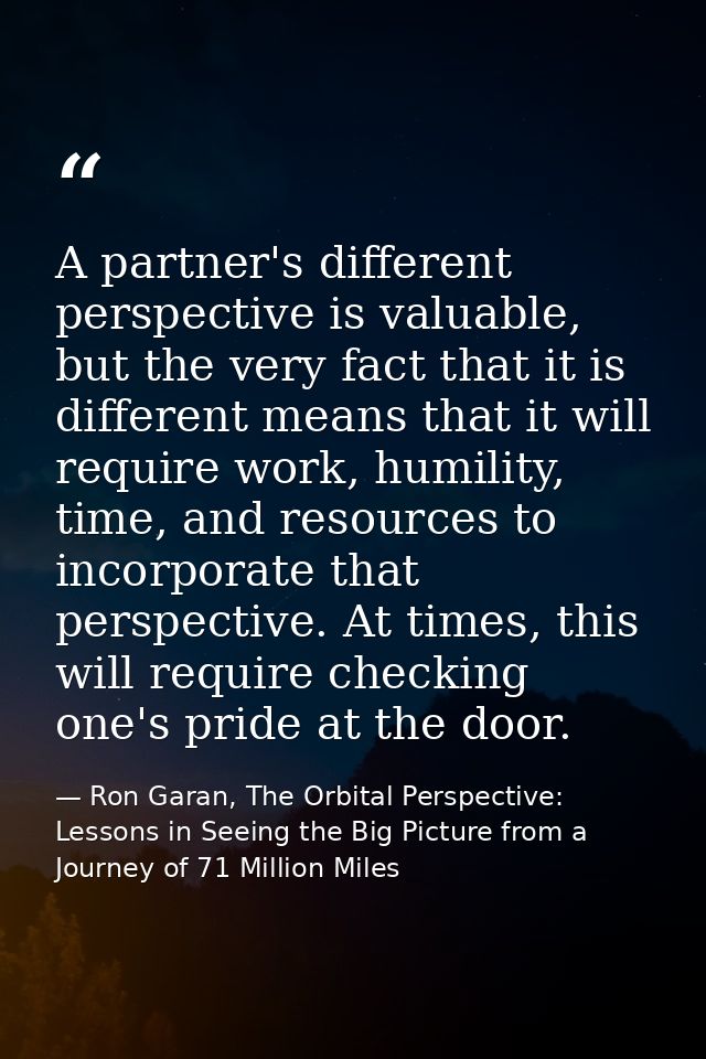 A partner's different perspective is valuable, but the very fact that it is different means that it will require work, h — Ron Garan, The Orbital Perspective: Lessons in Seeing the Big Picture from a Journey of 71 Million Miles