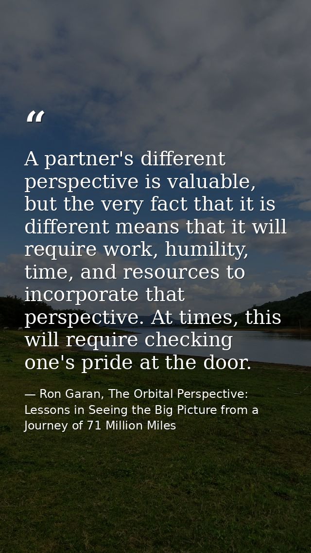 A partner's different perspective is valuable, but the very fact that it is different means that it will require work, h — Ron Garan, The Orbital Perspective: Lessons in Seeing the Big Picture from a Journey of 71 Million Miles