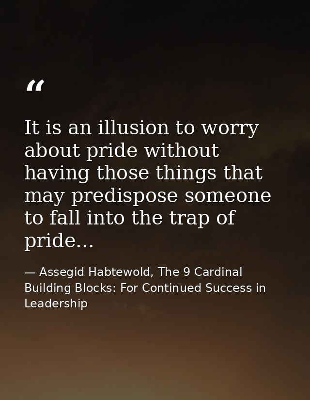 It is an illusion to worry about pride without having those things that may predispose someone to fall into the trap of  — Assegid Habtewold, The 9 Cardinal Building Blocks: For Continued Success in Leadership