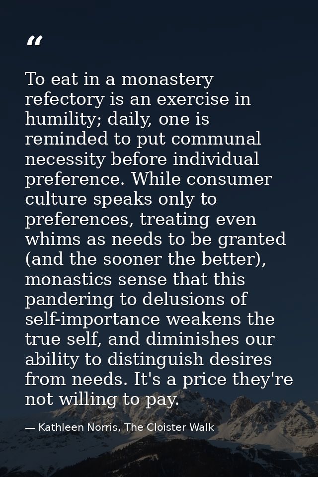 To eat in a monastery refectory is an exercise in humility; daily, one is reminded to put communal necessity before indi — Kathleen Norris, The Cloister Walk