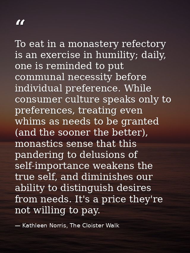 To eat in a monastery refectory is an exercise in humility; daily, one is reminded to put communal necessity before indi — Kathleen Norris, The Cloister Walk